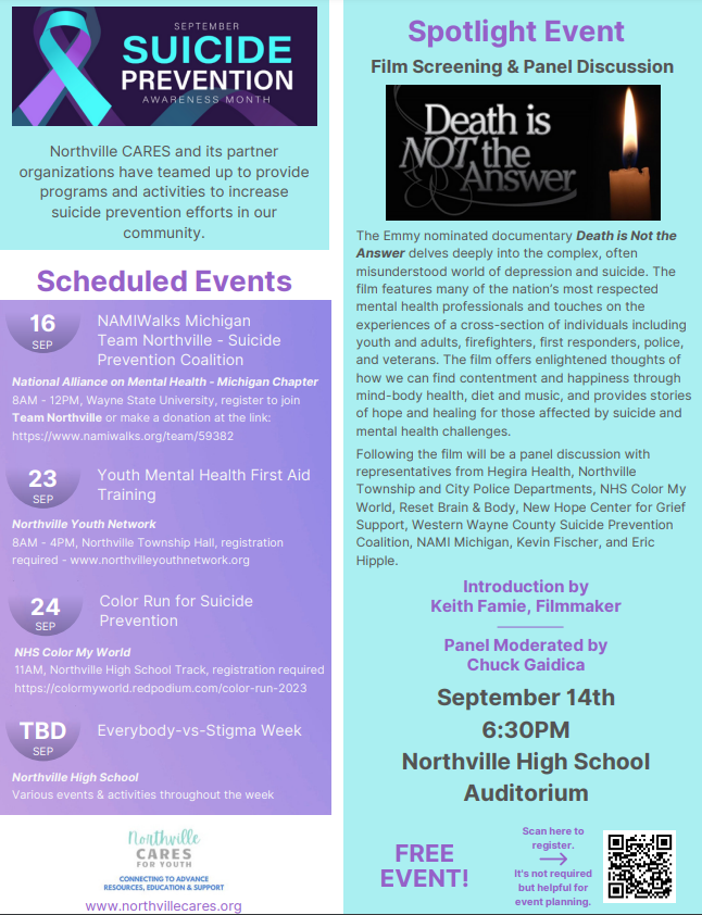 September Suicide Prevention Awareness Month - Northville CARES and its partner organizations have teamed up to provide programs and activities to increase suicide prevention efforts in our community. Scheduled Events: Sept. 16 NAMIWalks Michigan, Team Northville - Suicide Prevention Coalition 8AM-Noon, Wayne State University. Sept. 23 Youth Mental Health First Aid Training 8AM-4PM, Northville Township Hall. Sept. 24 Color Run for Suicide Prevention 11AM, Northville High School Track. TBD Everybody vs Stigma Week. Spotlight Event: Film Screening & Panel Discussion. The Emmy nominated documentary Death is Not the Answer delves deeply into the complex, often misunderstood world of depression and suicide. The film features many of the nation's most respected mental health professionals and touches on the experiences of a cross-section of individuals including youth and adults, firefighters, first responders, police, and veterans. The film offers enlightened thoughts of how we can find contentment and happiness through mind-body health, diet and music, and provides stories of hope and healing for those affected by suicide and mental health challenges. Following the film will be a panel discussion with representatives from Hegira Health, Northville Township and City Police Departments, NHS Color My World, Reset Brain&Body, New Hope Center for Grief Support, Western Wayne County Suicide Prevention Coalition, NAMI Michigan, Kevin Fischer, and Eric Hipple. Introduction by Keith Famie, filmmaker. Panel moderated by Chuck Gaidica. September 14th at 6:30pm at Northville High School Auditorium. Free event.